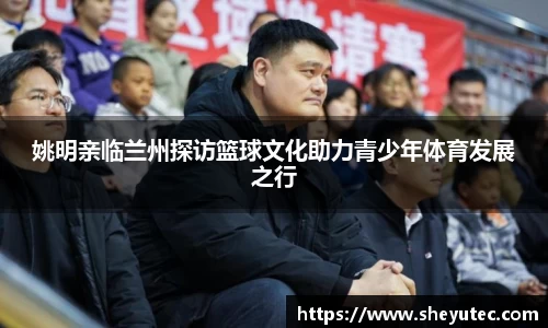 姚明亲临兰州探访篮球文化助力青少年体育发展之行