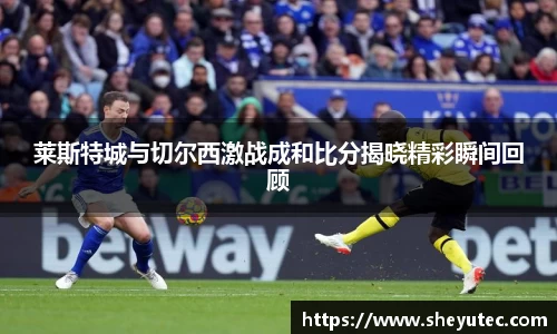 莱斯特城与切尔西激战成和比分揭晓精彩瞬间回顾