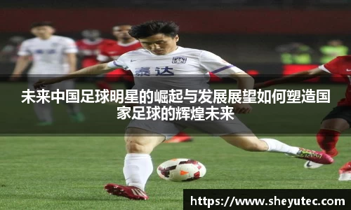 未来中国足球明星的崛起与发展展望如何塑造国家足球的辉煌未来