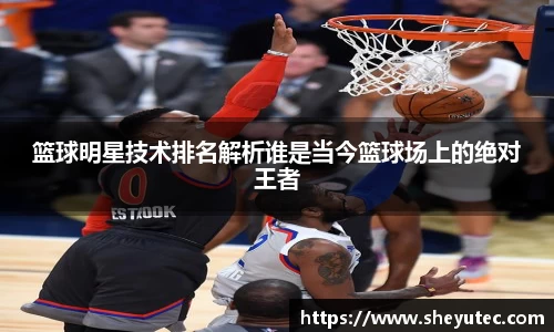 篮球明星技术排名解析谁是当今篮球场上的绝对王者